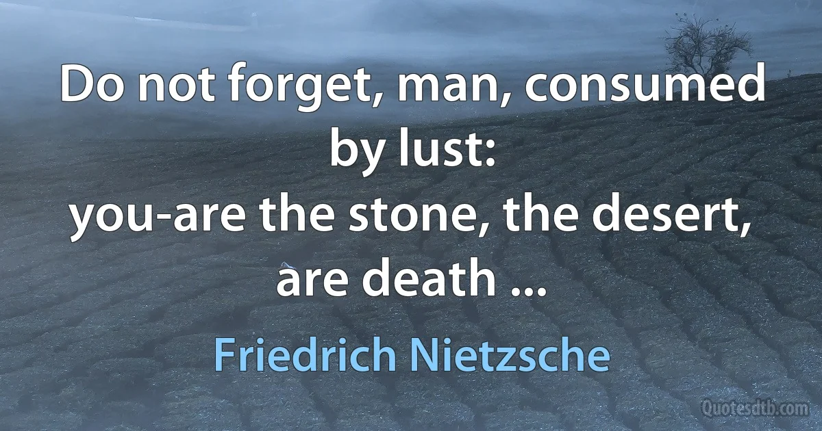 Do not forget, man, consumed by lust:
you-are the stone, the desert, are death ... (Friedrich Nietzsche)