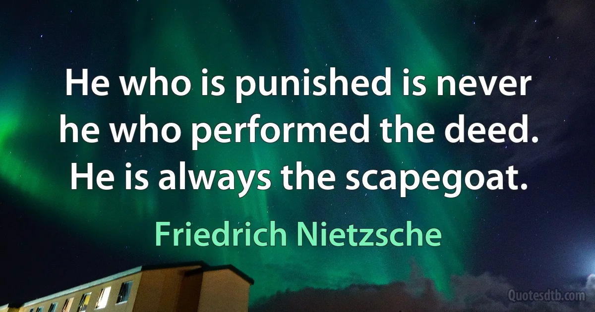 He who is punished is never he who performed the deed. He is always the scapegoat. (Friedrich Nietzsche)