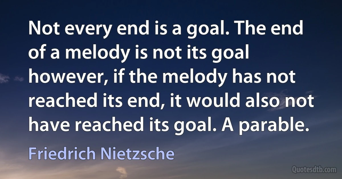 Not every end is a goal. The end of a melody is not its goal however, if the melody has not reached its end, it would also not have reached its goal. A parable. (Friedrich Nietzsche)