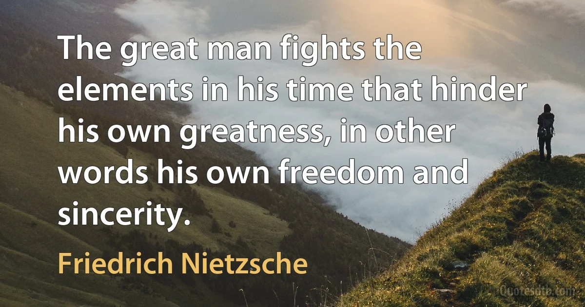 The great man fights the elements in his time that hinder his own greatness, in other words his own freedom and sincerity. (Friedrich Nietzsche)