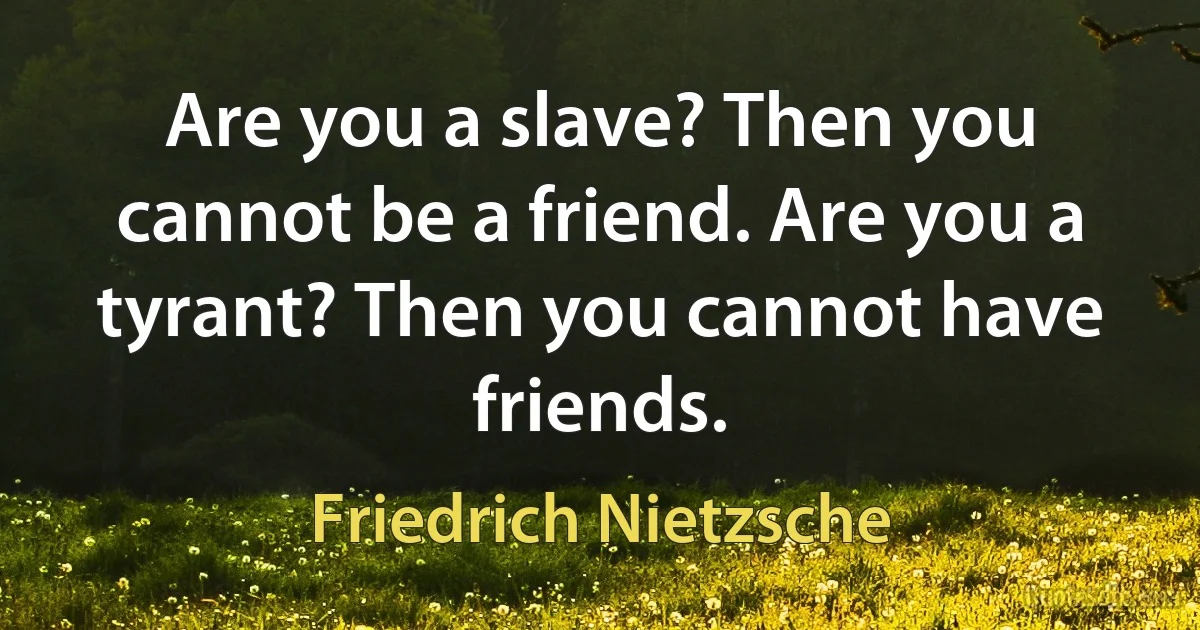 Are you a slave? Then you cannot be a friend. Are you a tyrant? Then you cannot have friends. (Friedrich Nietzsche)