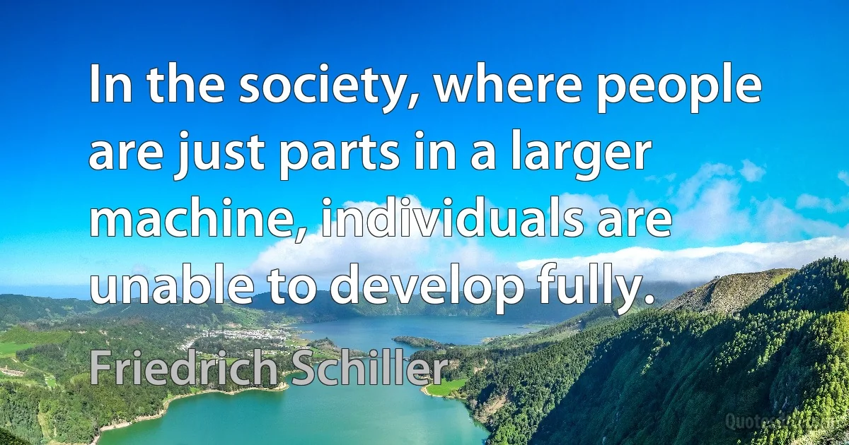 In the society, where people are just parts in a larger machine, individuals are unable to develop fully. (Friedrich Schiller)