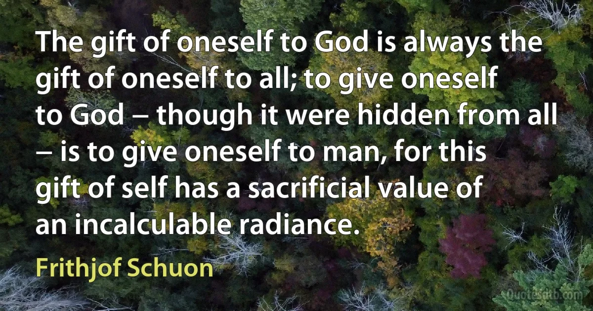 The gift of oneself to God is always the gift of oneself to all; to give oneself to God − though it were hidden from all − is to give oneself to man, for this gift of self has a sacrificial value of an incalculable radiance. (Frithjof Schuon)