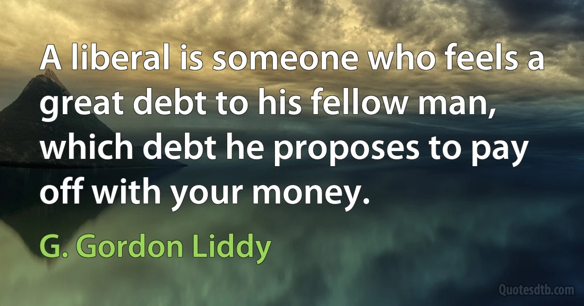 A liberal is someone who feels a great debt to his fellow man, which debt he proposes to pay off with your money. (G. Gordon Liddy)