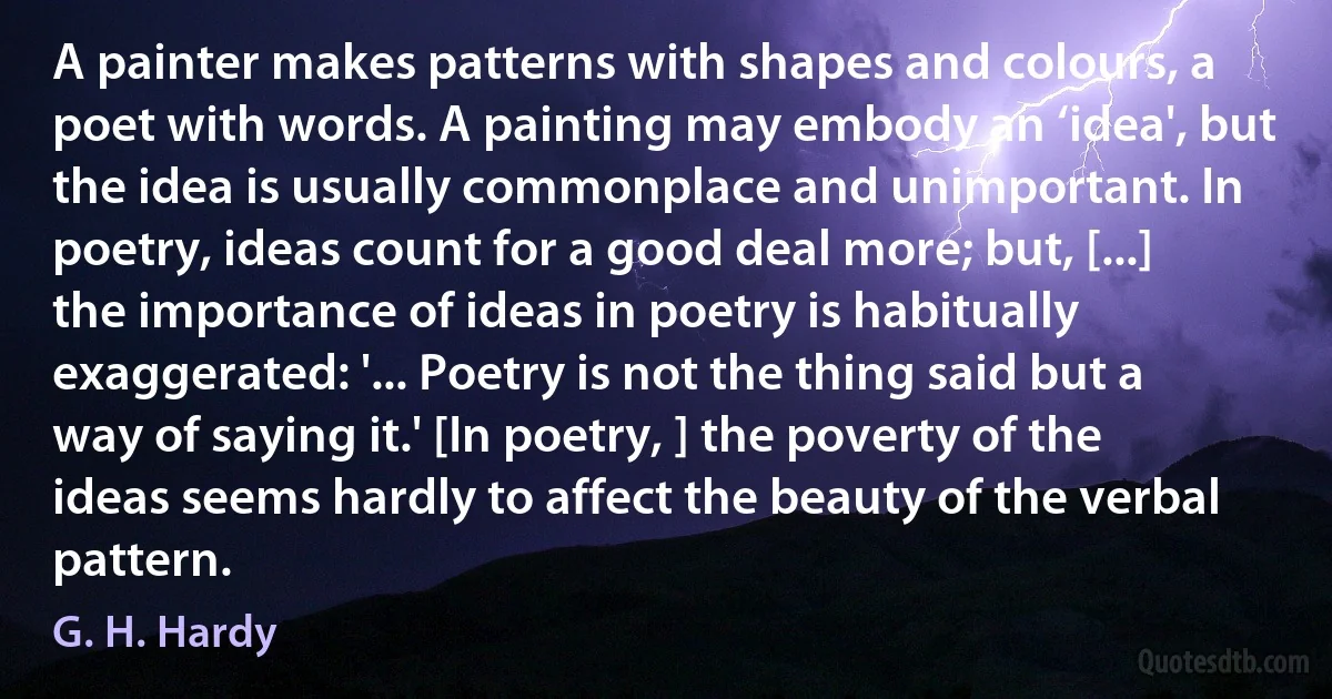 A painter makes patterns with shapes and colours, a poet with words. A painting may embody an ‘idea', but the idea is usually commonplace and unimportant. In poetry, ideas count for a good deal more; but, [...] the importance of ideas in poetry is habitually exaggerated: '... Poetry is not the thing said but a way of saying it.' [In poetry, ] the poverty of the ideas seems hardly to affect the beauty of the verbal pattern. (G. H. Hardy)