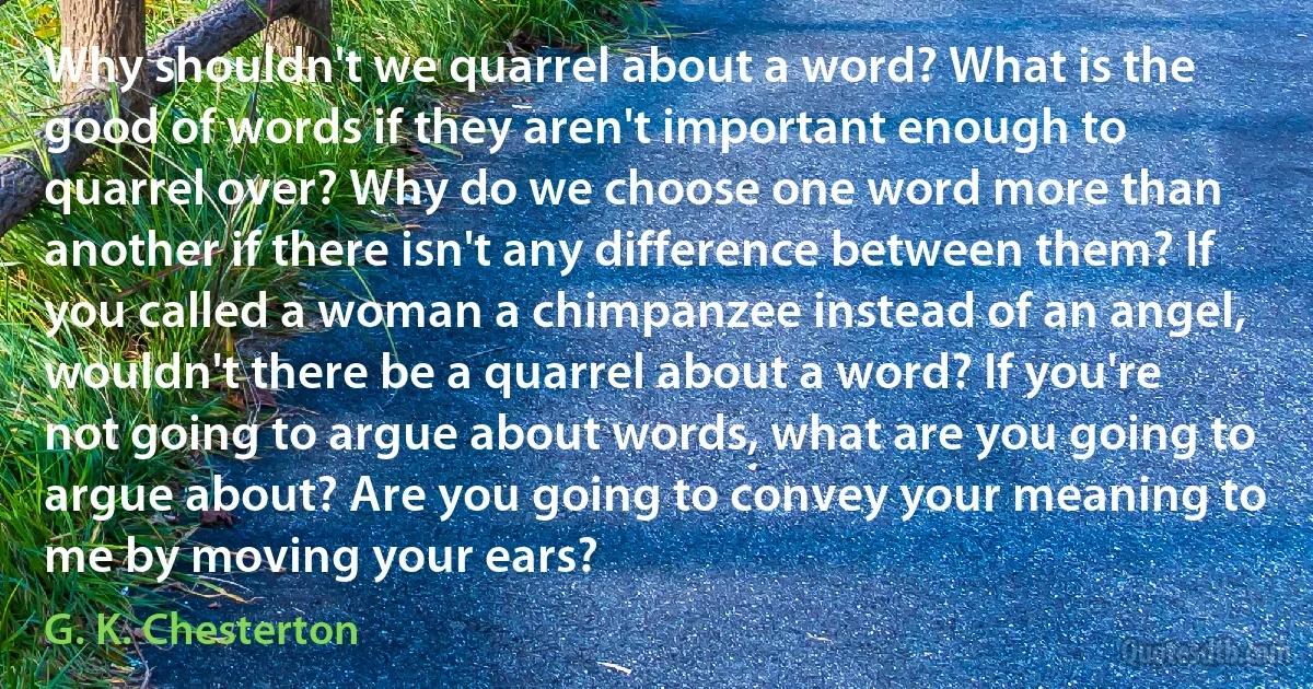 Why shouldn't we quarrel about a word? What is the good of words if they aren't important enough to quarrel over? Why do we choose one word more than another if there isn't any difference between them? If you called a woman a chimpanzee instead of an angel, wouldn't there be a quarrel about a word? If you're not going to argue about words, what are you going to argue about? Are you going to convey your meaning to me by moving your ears? (G. K. Chesterton)