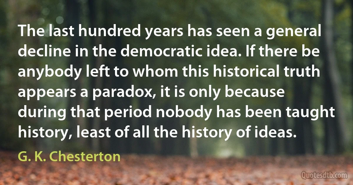 The last hundred years has seen a general decline in the democratic idea. If there be anybody left to whom this historical truth appears a paradox, it is only because during that period nobody has been taught history, least of all the history of ideas. (G. K. Chesterton)