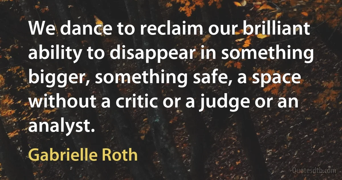 We dance to reclaim our brilliant ability to disappear in something bigger, something safe, a space without a critic or a judge or an analyst. (Gabrielle Roth)