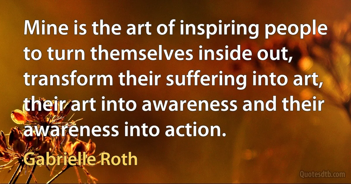 Mine is the art of inspiring people to turn themselves inside out, transform their suffering into art, their art into awareness and their awareness into action. (Gabrielle Roth)