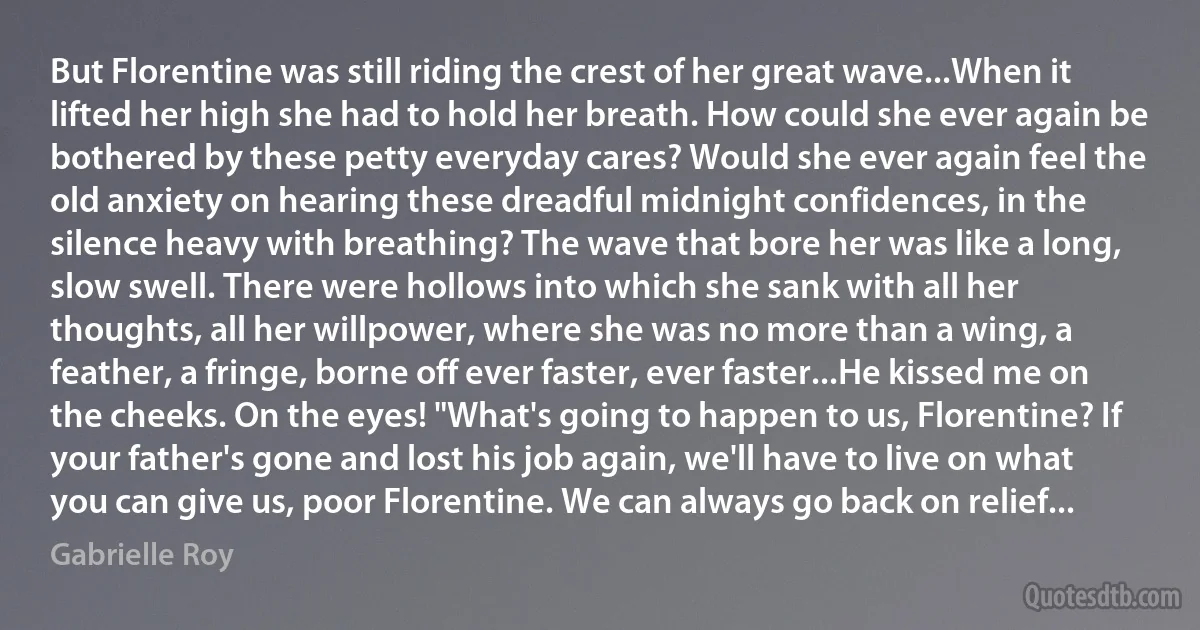 But Florentine was still riding the crest of her great wave...When it lifted her high she had to hold her breath. How could she ever again be bothered by these petty everyday cares? Would she ever again feel the old anxiety on hearing these dreadful midnight confidences, in the silence heavy with breathing? The wave that bore her was like a long, slow swell. There were hollows into which she sank with all her thoughts, all her willpower, where she was no more than a wing, a feather, a fringe, borne off ever faster, ever faster...He kissed me on the cheeks. On the eyes! "What's going to happen to us, Florentine? If your father's gone and lost his job again, we'll have to live on what you can give us, poor Florentine. We can always go back on relief... (Gabrielle Roy)