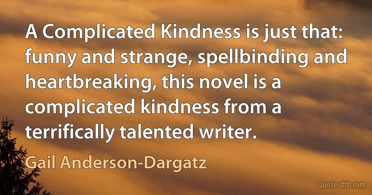 A Complicated Kindness is just that: funny and strange, spellbinding and heartbreaking, this novel is a complicated kindness from a terrifically talented writer. (Gail Anderson-Dargatz)