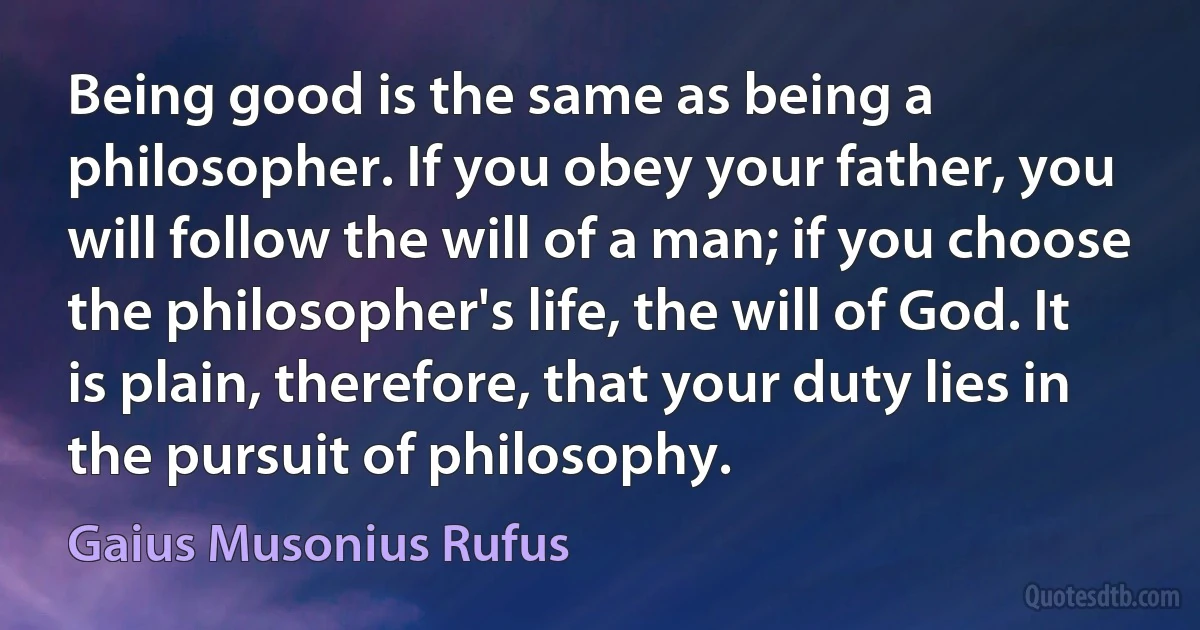 Being good is the same as being a philosopher. If you obey your father, you will follow the will of a man; if you choose the philosopher's life, the will of God. It is plain, therefore, that your duty lies in the pursuit of philosophy. (Gaius Musonius Rufus)