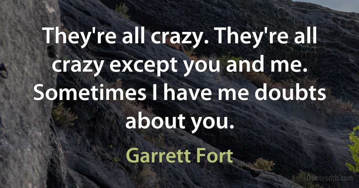 They're all crazy. They're all crazy except you and me. Sometimes I have me doubts about you. (Garrett Fort)