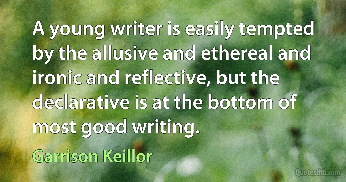 A young writer is easily tempted by the allusive and ethereal and ironic and reflective, but the declarative is at the bottom of most good writing. (Garrison Keillor)