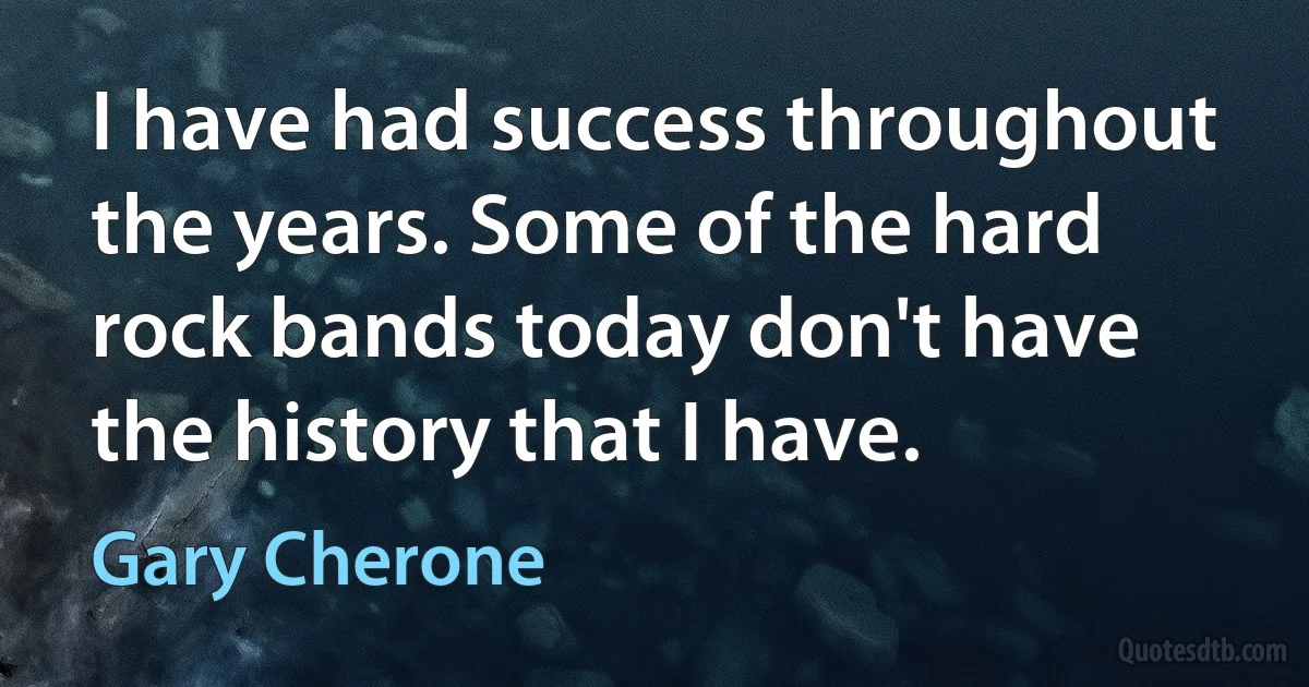 I have had success throughout the years. Some of the hard rock bands today don't have the history that I have. (Gary Cherone)