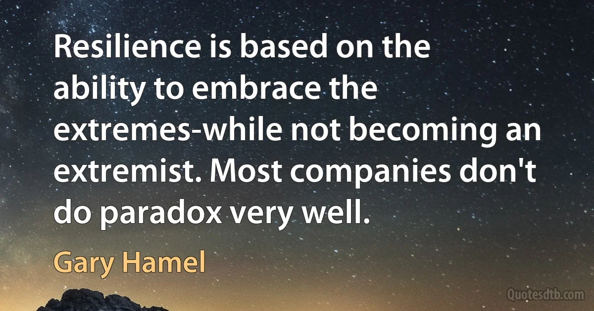 Resilience is based on the ability to embrace the extremes-while not becoming an extremist. Most companies don't do paradox very well. (Gary Hamel)