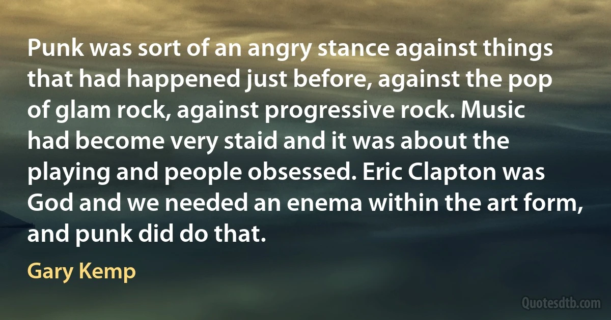 Punk was sort of an angry stance against things that had happened just before, against the pop of glam rock, against progressive rock. Music had become very staid and it was about the playing and people obsessed. Eric Clapton was God and we needed an enema within the art form, and punk did do that. (Gary Kemp)