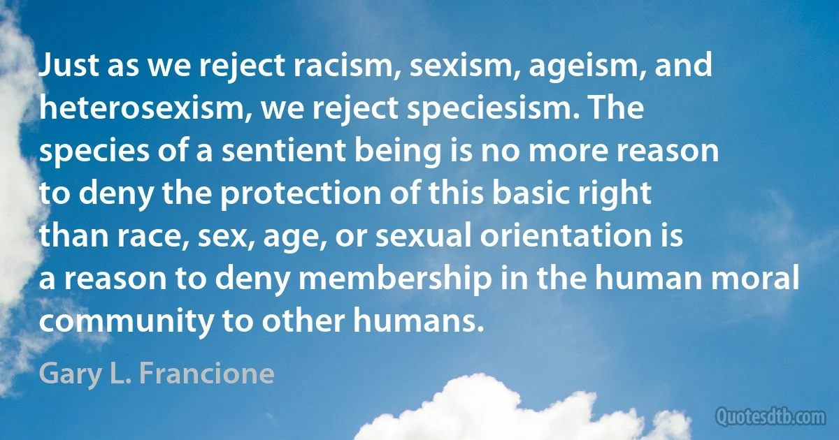 Just as we reject racism, sexism, ageism, and heterosexism, we reject speciesism. The species of a sentient being is no more reason to deny the protection of this basic right than race, sex, age, or sexual orientation is a reason to deny membership in the human moral community to other humans. (Gary L. Francione)