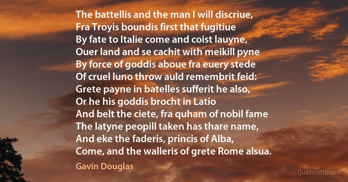 The battellis and the man I will discriue,
Fra Troyis boundis first that fugitiue
By fate to Italie come and coist lauyne,
Ouer land and se cachit with meikill pyne
By force of goddis aboue fra euery stede
Of cruel luno throw auld remembrit feid:
Grete payne in batelles sufferit he also,
Or he his goddis brocht in Latio
And belt the ciete, fra quham of nobil fame
The latyne peopill taken has thare name,
And eke the faderis, princis of Alba,
Come, and the walleris of grete Rome alsua. (Gavin Douglas)