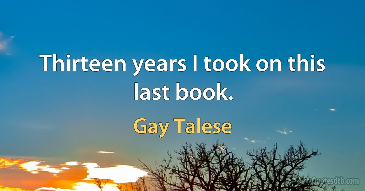 Thirteen years I took on this last book. (Gay Talese)