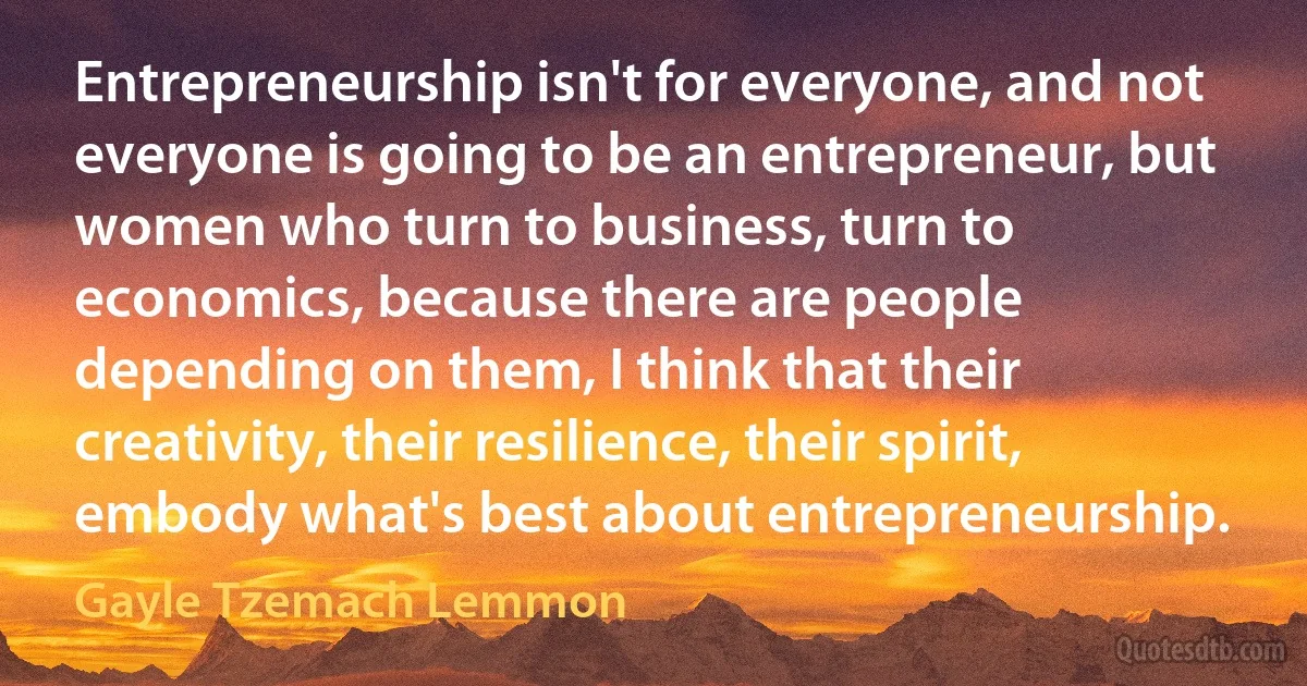 Entrepreneurship isn't for everyone, and not everyone is going to be an entrepreneur, but women who turn to business, turn to economics, because there are people depending on them, I think that their creativity, their resilience, their spirit, embody what's best about entrepreneurship. (Gayle Tzemach Lemmon)