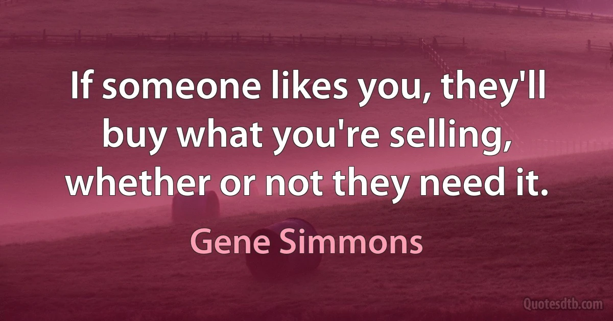 If someone likes you, they'll buy what you're selling, whether or not they need it. (Gene Simmons)