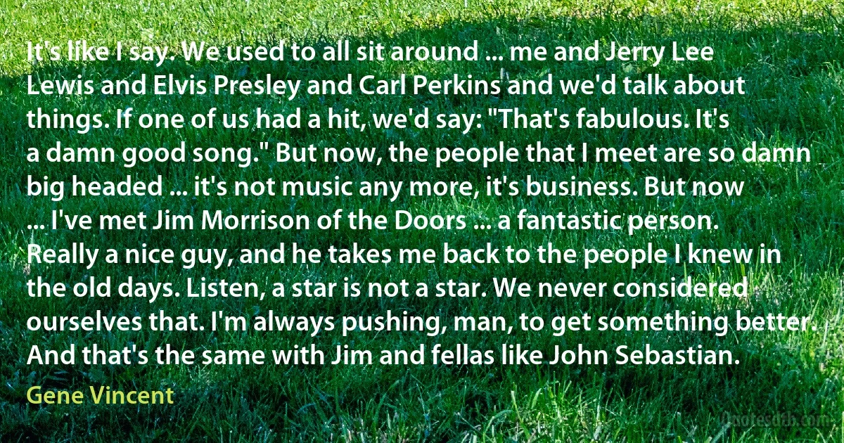 It's like I say. We used to all sit around ... me and Jerry Lee Lewis and Elvis Presley and Carl Perkins and we'd talk about things. If one of us had a hit, we'd say: "That's fabulous. It's a damn good song." But now, the people that I meet are so damn big headed ... it's not music any more, it's business. But now ... I've met Jim Morrison of the Doors ... a fantastic person. Really a nice guy, and he takes me back to the people I knew in the old days. Listen, a star is not a star. We never considered ourselves that. I'm always pushing, man, to get something better. And that's the same with Jim and fellas like John Sebastian. (Gene Vincent)