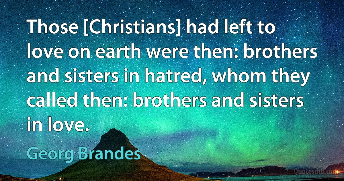 Those [Christians] had left to love on earth were then: brothers and sisters in hatred, whom they called then: brothers and sisters in love. (Georg Brandes)