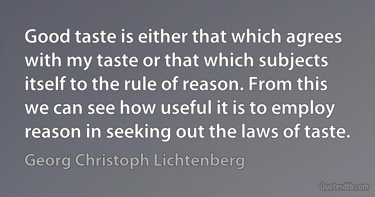 Good taste is either that which agrees with my taste or that which subjects itself to the rule of reason. From this we can see how useful it is to employ reason in seeking out the laws of taste. (Georg Christoph Lichtenberg)