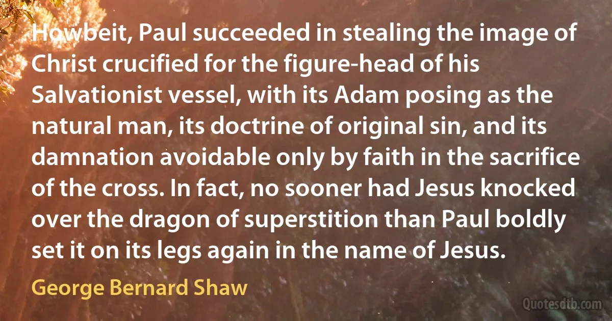 Howbeit, Paul succeeded in stealing the image of Christ crucified for the figure-head of his Salvationist vessel, with its Adam posing as the natural man, its doctrine of original sin, and its damnation avoidable only by faith in the sacrifice of the cross. In fact, no sooner had Jesus knocked over the dragon of superstition than Paul boldly set it on its legs again in the name of Jesus. (George Bernard Shaw)