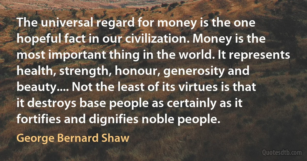 The universal regard for money is the one hopeful fact in our civilization. Money is the most important thing in the world. It represents health, strength, honour, generosity and beauty.... Not the least of its virtues is that it destroys base people as certainly as it fortifies and dignifies noble people. (George Bernard Shaw)