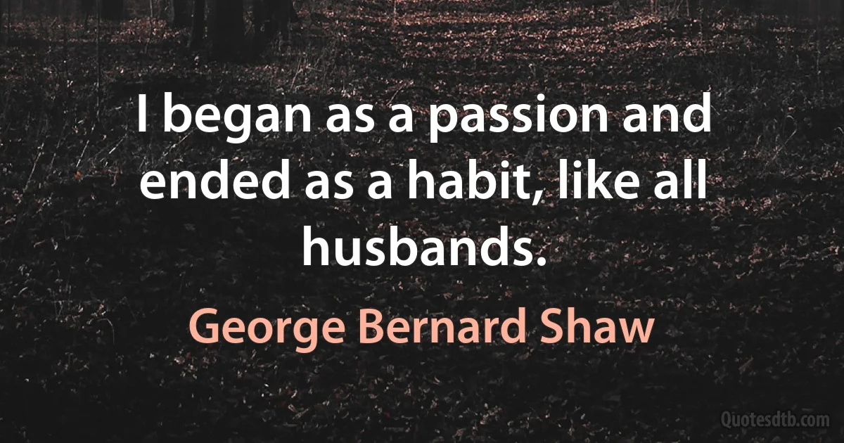 I began as a passion and ended as a habit, like all husbands. (George Bernard Shaw)