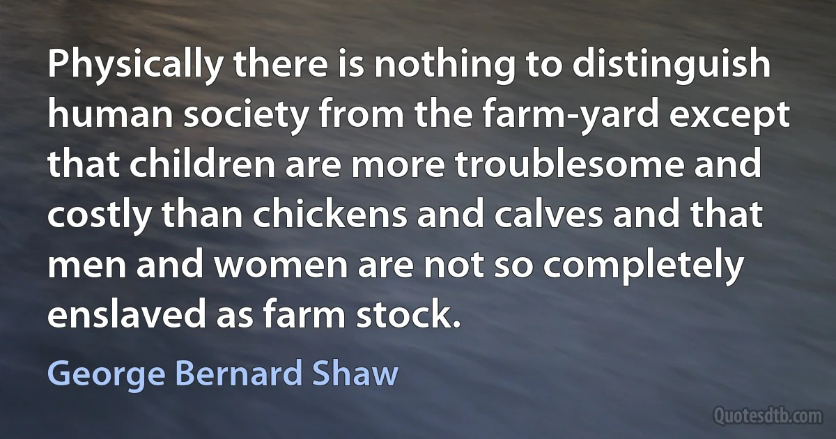 Physically there is nothing to distinguish human society from the farm-yard except that children are more troublesome and costly than chickens and calves and that men and women are not so completely enslaved as farm stock. (George Bernard Shaw)