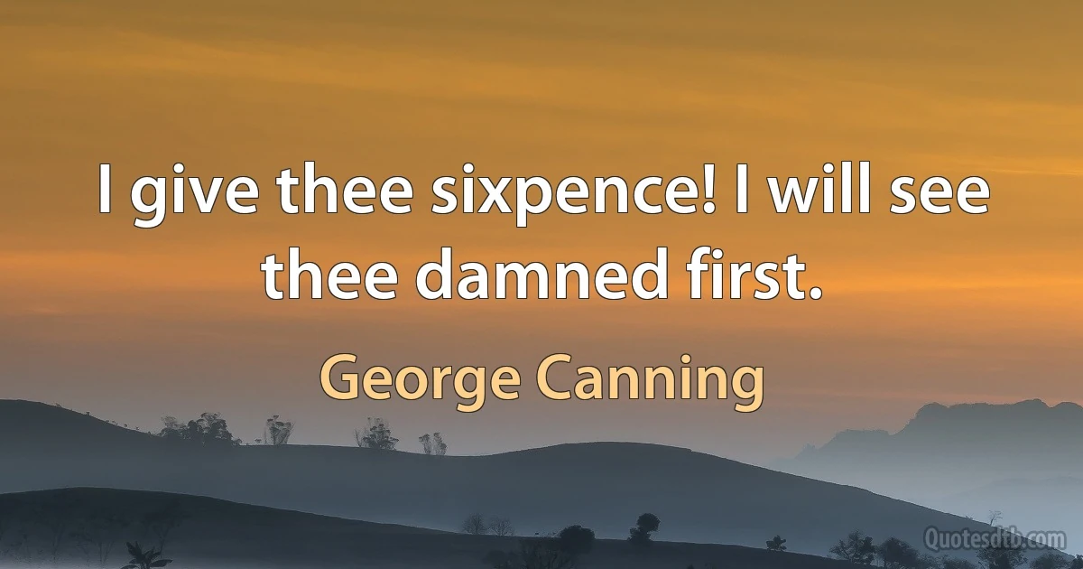 I give thee sixpence! I will see thee damned first. (George Canning)