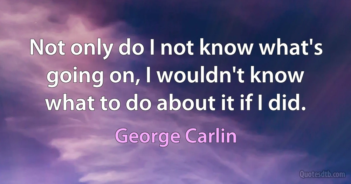 Not only do I not know what's going on, I wouldn't know what to do about it if I did. (George Carlin)