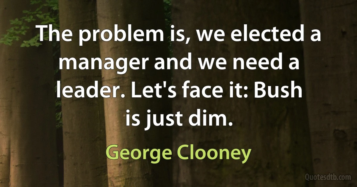 The problem is, we elected a manager and we need a leader. Let's face it: Bush is just dim. (George Clooney)