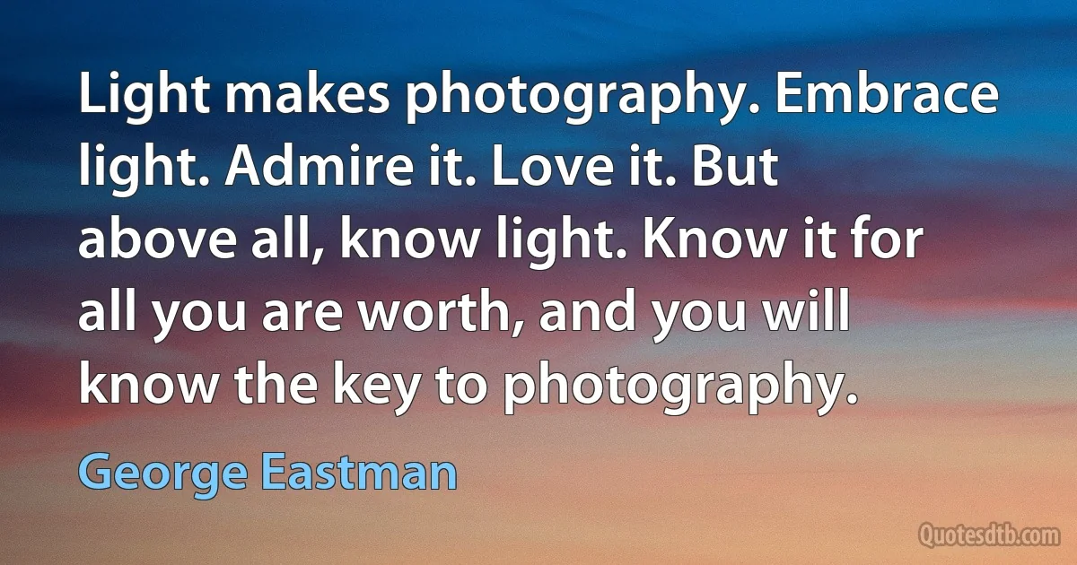 Light makes photography. Embrace light. Admire it. Love it. But above all, know light. Know it for all you are worth, and you will know the key to photography. (George Eastman)