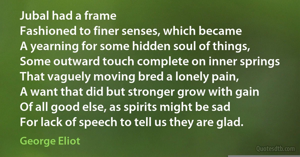 Jubal had a frame
Fashioned to finer senses, which became
A yearning for some hidden soul of things,
Some outward touch complete on inner springs
That vaguely moving bred a lonely pain,
A want that did but stronger grow with gain
Of all good else, as spirits might be sad
For lack of speech to tell us they are glad. (George Eliot)