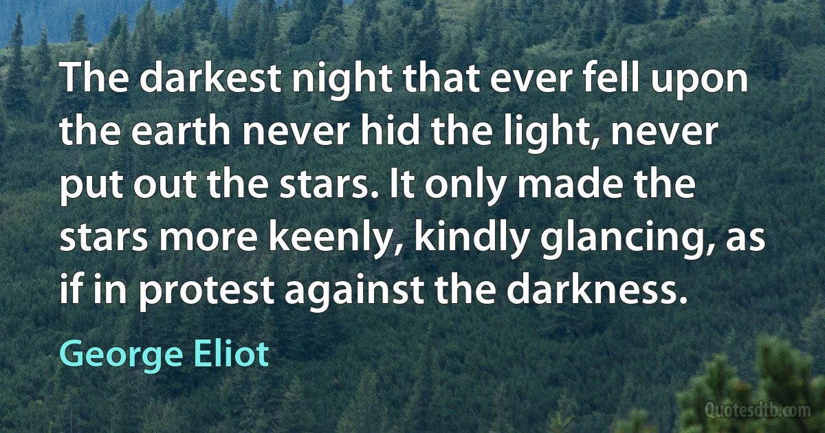 The darkest night that ever fell upon the earth never hid the light, never put out the stars. It only made the stars more keenly, kindly glancing, as if in protest against the darkness. (George Eliot)