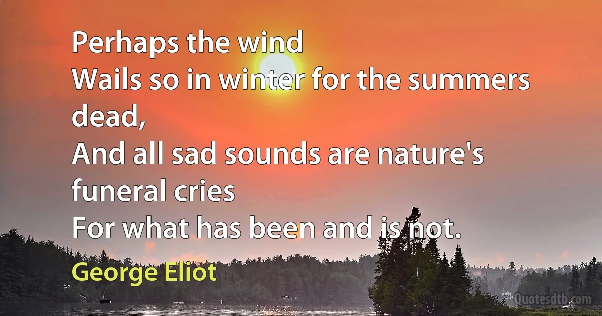 Perhaps the wind
Wails so in winter for the summers dead,
And all sad sounds are nature's funeral cries
For what has been and is not. (George Eliot)