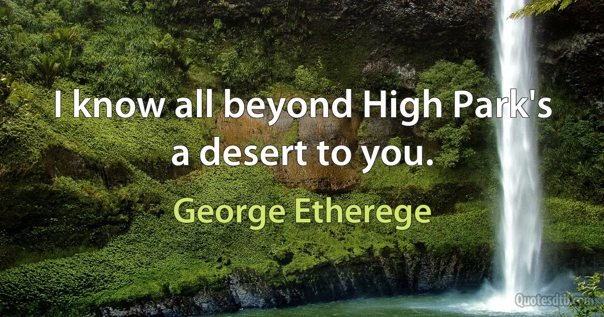 I know all beyond High Park's a desert to you. (George Etherege)