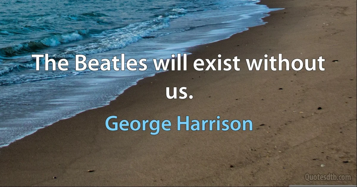 The Beatles will exist without us. (George Harrison)