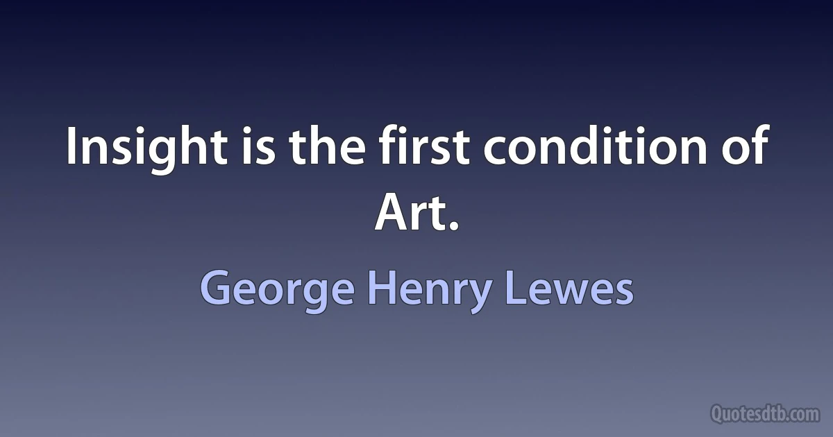 Insight is the first condition of Art. (George Henry Lewes)