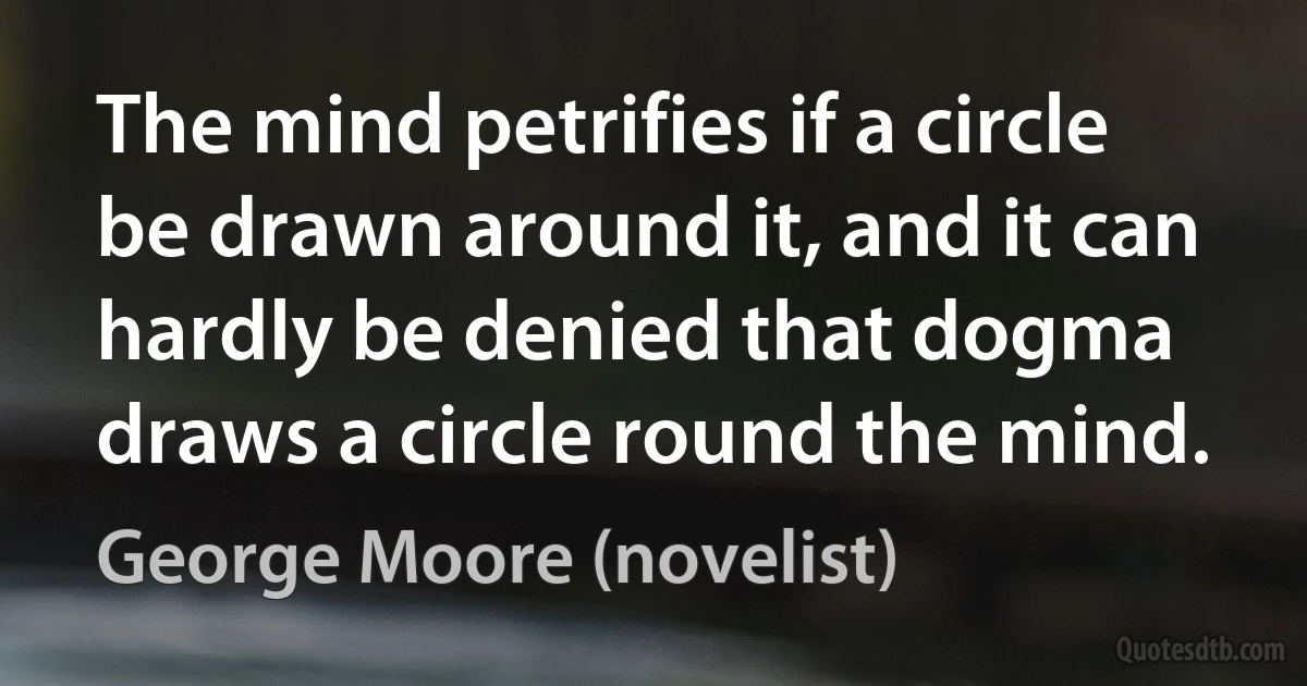 The mind petrifies if a circle be drawn around it, and it can hardly be denied that dogma draws a circle round the mind. (George Moore (novelist))