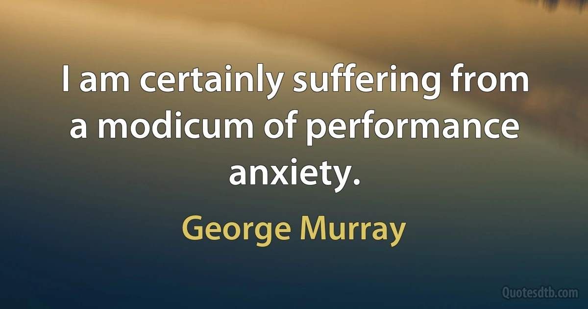 I am certainly suffering from a modicum of performance anxiety. (George Murray)