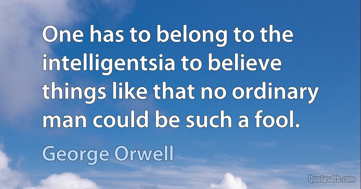 One has to belong to the intelligentsia to believe things like that no ordinary man could be such a fool. (George Orwell)