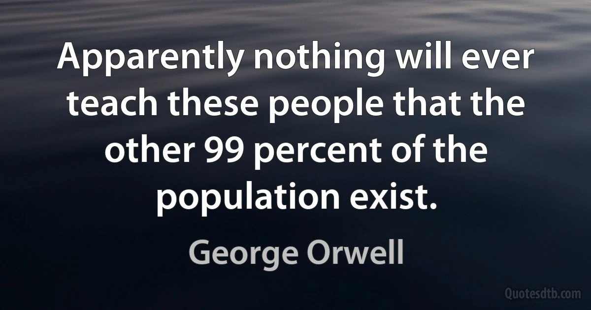 Apparently nothing will ever teach these people that the other 99 percent of the population exist. (George Orwell)