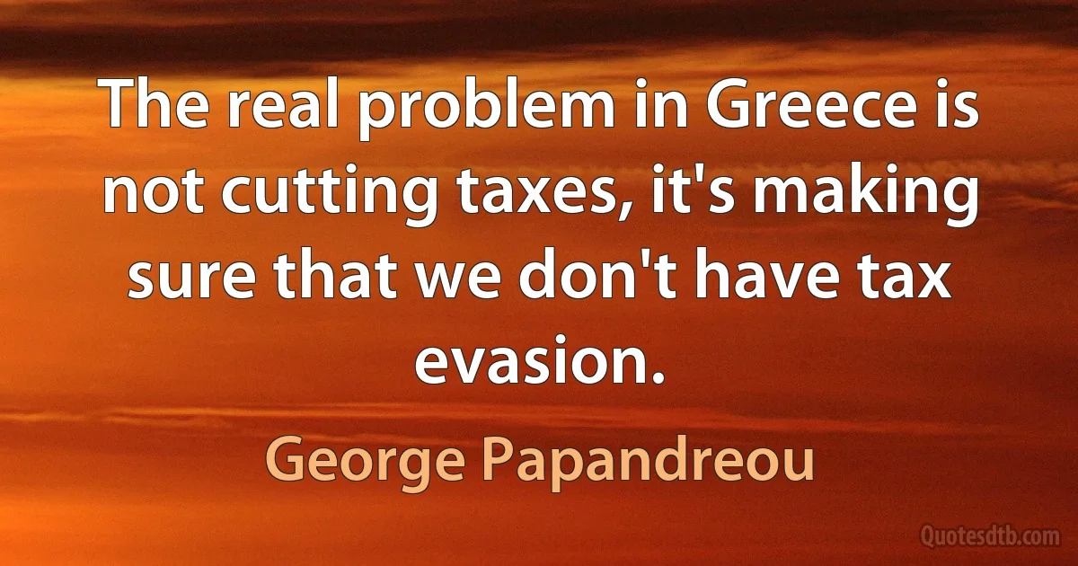 The real problem in Greece is not cutting taxes, it's making sure that we don't have tax evasion. (George Papandreou)