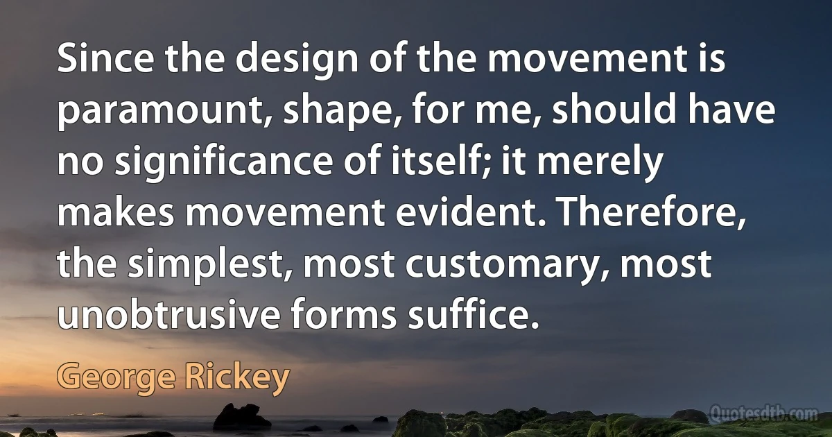 Since the design of the movement is paramount, shape, for me, should have no significance of itself; it merely makes movement evident. Therefore, the simplest, most customary, most unobtrusive forms suffice. (George Rickey)