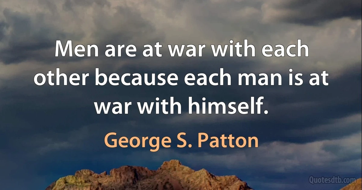 Men are at war with each other because each man is at war with himself. (George S. Patton)